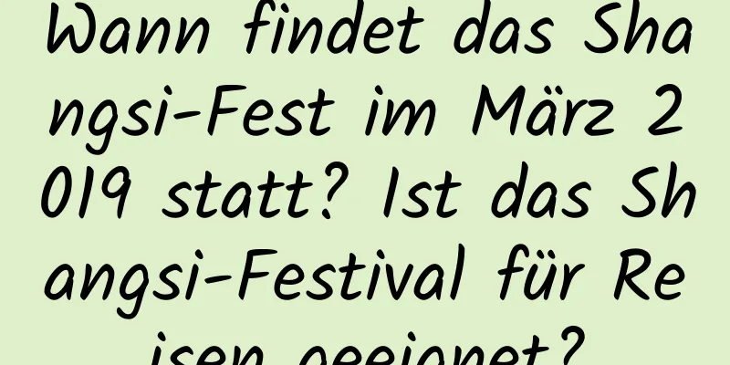 Wann findet das Shangsi-Fest im März 2019 statt? Ist das Shangsi-Festival für Reisen geeignet?