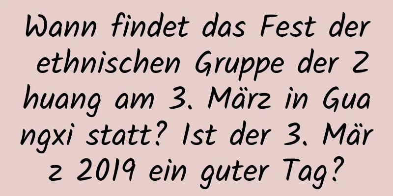 Wann findet das Fest der ethnischen Gruppe der Zhuang am 3. März in Guangxi statt? Ist der 3. März 2019 ein guter Tag?