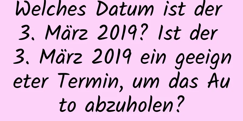 Welches Datum ist der 3. März 2019? Ist der 3. März 2019 ein geeigneter Termin, um das Auto abzuholen?