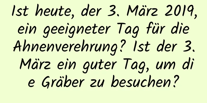 Ist heute, der 3. März 2019, ein geeigneter Tag für die Ahnenverehrung? Ist der 3. März ein guter Tag, um die Gräber zu besuchen?