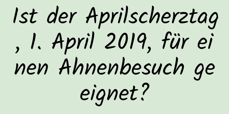 Ist der Aprilscherztag, 1. April 2019, für einen Ahnenbesuch geeignet?