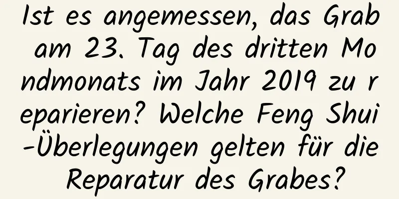 Ist es angemessen, das Grab am 23. Tag des dritten Mondmonats im Jahr 2019 zu reparieren? Welche Feng Shui-Überlegungen gelten für die Reparatur des Grabes?