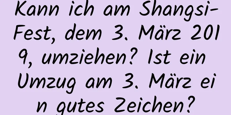 Kann ich am Shangsi-Fest, dem 3. März 2019, umziehen? Ist ein Umzug am 3. März ein gutes Zeichen?