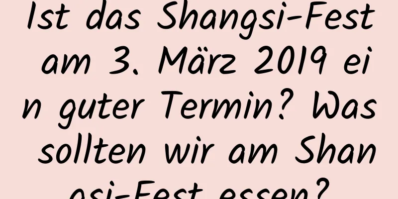 Ist das Shangsi-Fest am 3. März 2019 ein guter Termin? Was sollten wir am Shangsi-Fest essen?