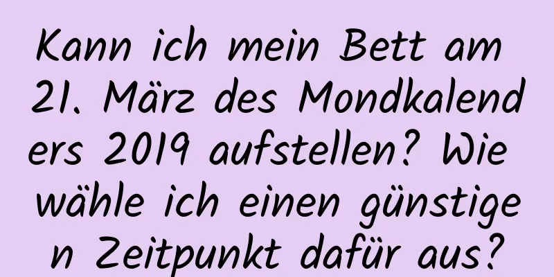 Kann ich mein Bett am 21. März des Mondkalenders 2019 aufstellen? Wie wähle ich einen günstigen Zeitpunkt dafür aus?