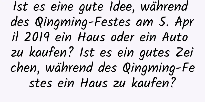 Ist es eine gute Idee, während des Qingming-Festes am 5. April 2019 ein Haus oder ein Auto zu kaufen? Ist es ein gutes Zeichen, während des Qingming-Festes ein Haus zu kaufen?