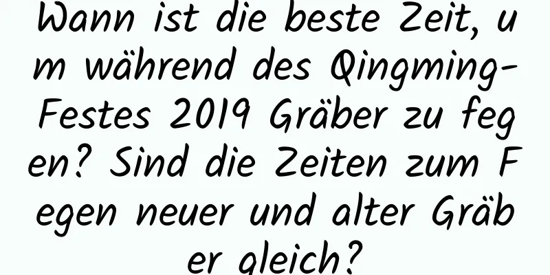 Wann ist die beste Zeit, um während des Qingming-Festes 2019 Gräber zu fegen? Sind die Zeiten zum Fegen neuer und alter Gräber gleich?