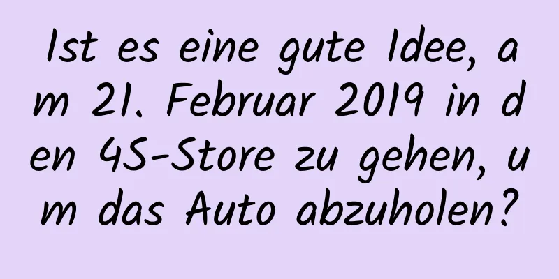 Ist es eine gute Idee, am 21. Februar 2019 in den 4S-Store zu gehen, um das Auto abzuholen?