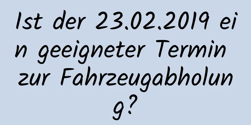 Ist der 23.02.2019 ein geeigneter Termin zur Fahrzeugabholung?