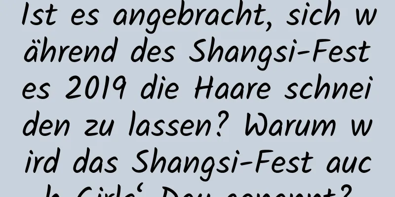 Ist es angebracht, sich während des Shangsi-Festes 2019 die Haare schneiden zu lassen? Warum wird das Shangsi-Fest auch Girls‘ Day genannt?