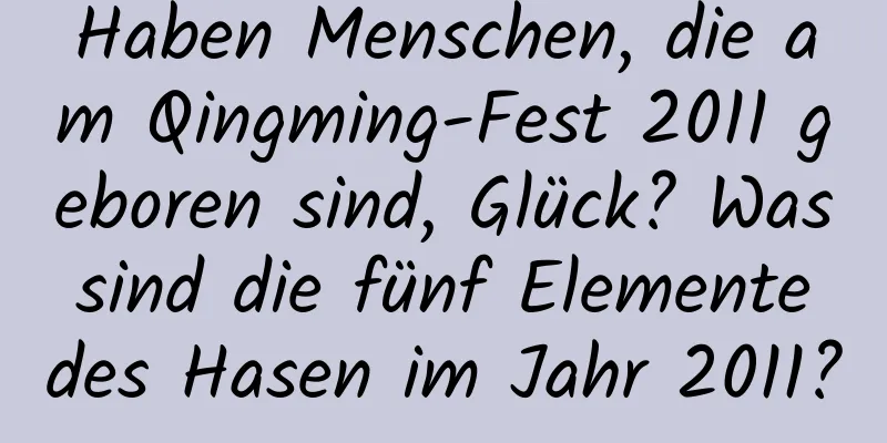 Haben Menschen, die am Qingming-Fest 2011 geboren sind, Glück? Was sind die fünf Elemente des Hasen im Jahr 2011?