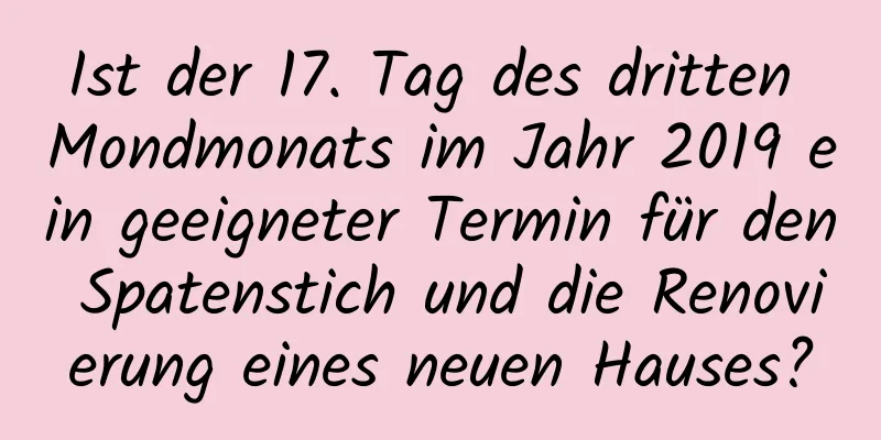 Ist der 17. Tag des dritten Mondmonats im Jahr 2019 ein geeigneter Termin für den Spatenstich und die Renovierung eines neuen Hauses?