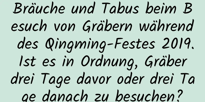 Bräuche und Tabus beim Besuch von Gräbern während des Qingming-Festes 2019. Ist es in Ordnung, Gräber drei Tage davor oder drei Tage danach zu besuchen?