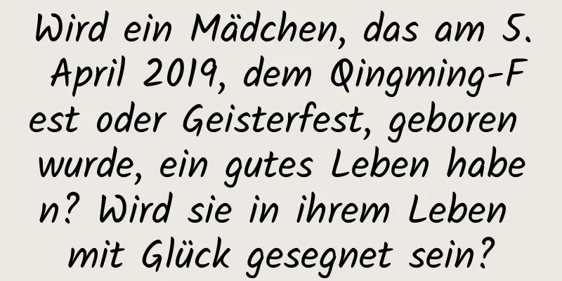 Wird ein Mädchen, das am 5. April 2019, dem Qingming-Fest oder Geisterfest, geboren wurde, ein gutes Leben haben? Wird sie in ihrem Leben mit Glück gesegnet sein?