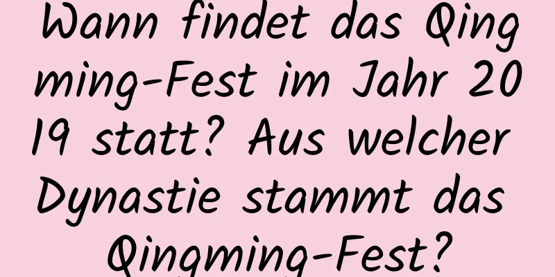 Wann findet das Qingming-Fest im Jahr 2019 statt? Aus welcher Dynastie stammt das Qingming-Fest?