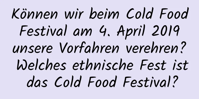 Können wir beim Cold Food Festival am 4. April 2019 unsere Vorfahren verehren? Welches ethnische Fest ist das Cold Food Festival?