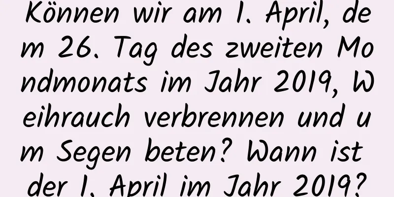 Können wir am 1. April, dem 26. Tag des zweiten Mondmonats im Jahr 2019, Weihrauch verbrennen und um Segen beten? Wann ist der 1. April im Jahr 2019?