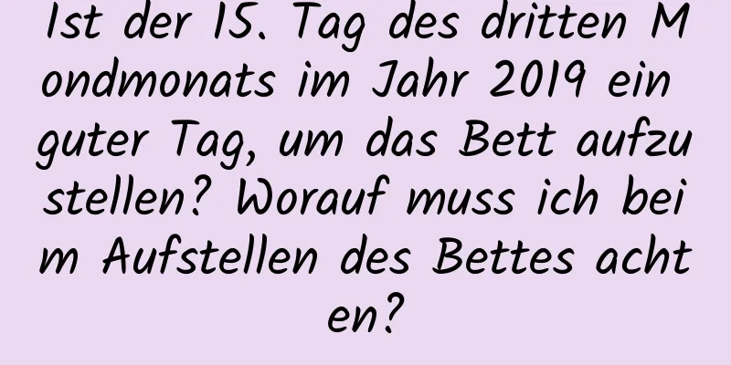 Ist der 15. Tag des dritten Mondmonats im Jahr 2019 ein guter Tag, um das Bett aufzustellen? Worauf muss ich beim Aufstellen des Bettes achten?