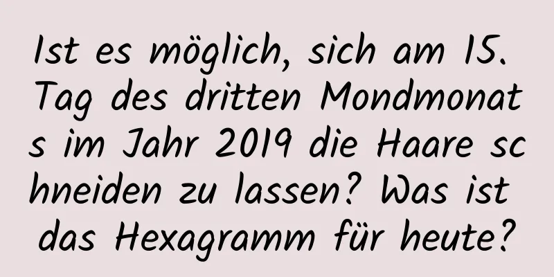 Ist es möglich, sich am 15. Tag des dritten Mondmonats im Jahr 2019 die Haare schneiden zu lassen? Was ist das Hexagramm für heute?