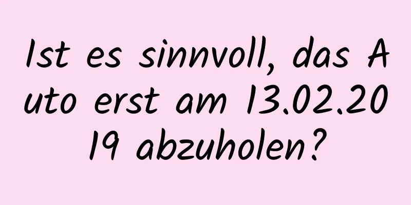 Ist es sinnvoll, das Auto erst am 13.02.2019 abzuholen?