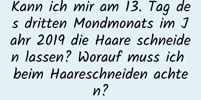 Kann ich mir am 13. Tag des dritten Mondmonats im Jahr 2019 die Haare schneiden lassen? Worauf muss ich beim Haareschneiden achten?