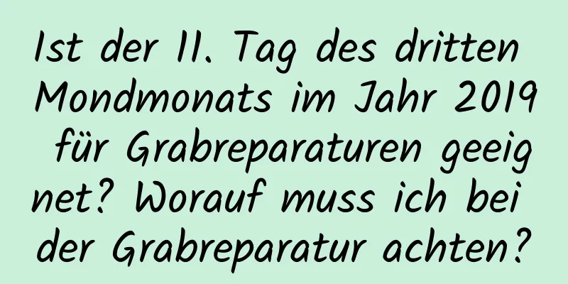 Ist der 11. Tag des dritten Mondmonats im Jahr 2019 für Grabreparaturen geeignet? Worauf muss ich bei der Grabreparatur achten?