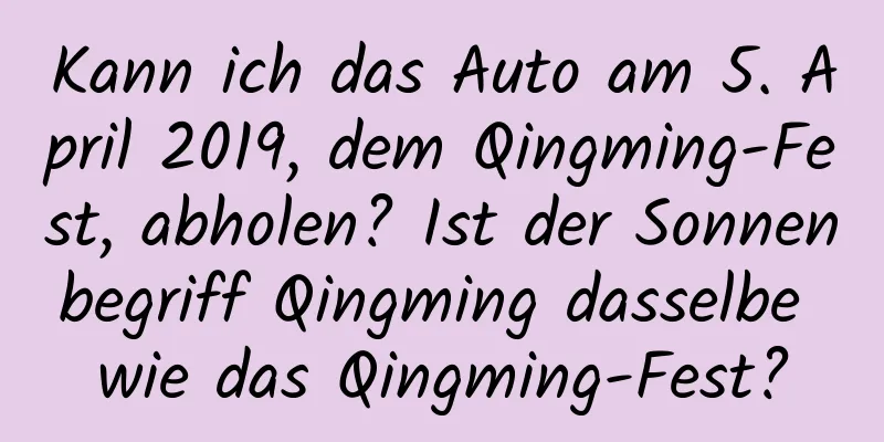 Kann ich das Auto am 5. April 2019, dem Qingming-Fest, abholen? Ist der Sonnenbegriff Qingming dasselbe wie das Qingming-Fest?