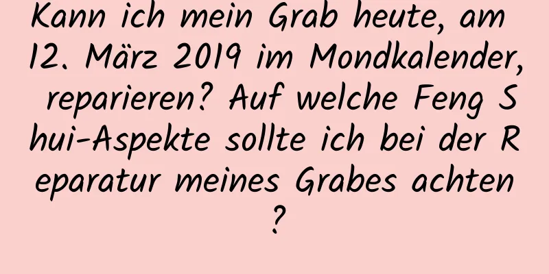 Kann ich mein Grab heute, am 12. März 2019 im Mondkalender, reparieren? Auf welche Feng Shui-Aspekte sollte ich bei der Reparatur meines Grabes achten?