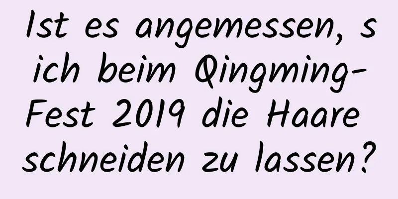 Ist es angemessen, sich beim Qingming-Fest 2019 die Haare schneiden zu lassen?