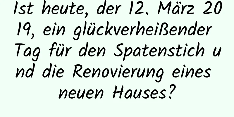 Ist heute, der 12. März 2019, ein glückverheißender Tag für den Spatenstich und die Renovierung eines neuen Hauses?