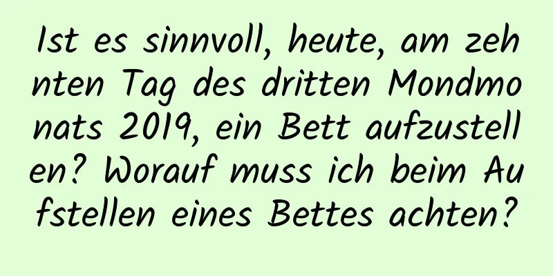 Ist es sinnvoll, heute, am zehnten Tag des dritten Mondmonats 2019, ein Bett aufzustellen? Worauf muss ich beim Aufstellen eines Bettes achten?