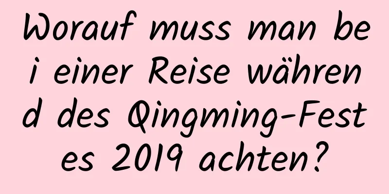 Worauf muss man bei einer Reise während des Qingming-Festes 2019 achten?