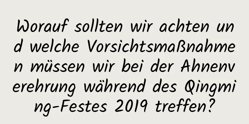 Worauf sollten wir achten und welche Vorsichtsmaßnahmen müssen wir bei der Ahnenverehrung während des Qingming-Festes 2019 treffen?