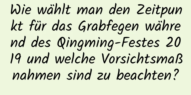 Wie wählt man den Zeitpunkt für das Grabfegen während des Qingming-Festes 2019 und welche Vorsichtsmaßnahmen sind zu beachten?