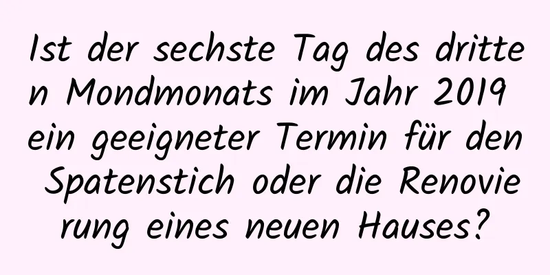 Ist der sechste Tag des dritten Mondmonats im Jahr 2019 ein geeigneter Termin für den Spatenstich oder die Renovierung eines neuen Hauses?