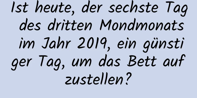 Ist heute, der sechste Tag des dritten Mondmonats im Jahr 2019, ein günstiger Tag, um das Bett aufzustellen?