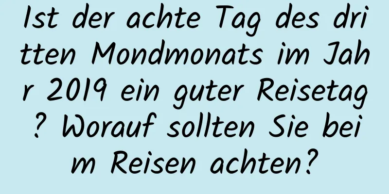 Ist der achte Tag des dritten Mondmonats im Jahr 2019 ein guter Reisetag? Worauf sollten Sie beim Reisen achten?