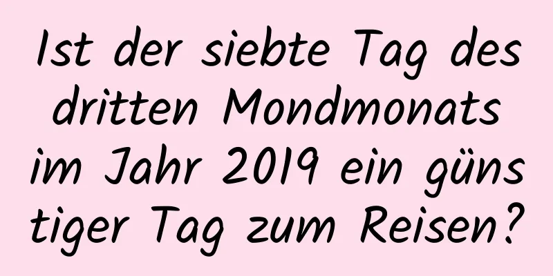 Ist der siebte Tag des dritten Mondmonats im Jahr 2019 ein günstiger Tag zum Reisen?