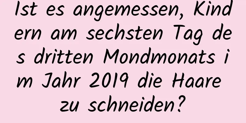 Ist es angemessen, Kindern am sechsten Tag des dritten Mondmonats im Jahr 2019 die Haare zu schneiden?