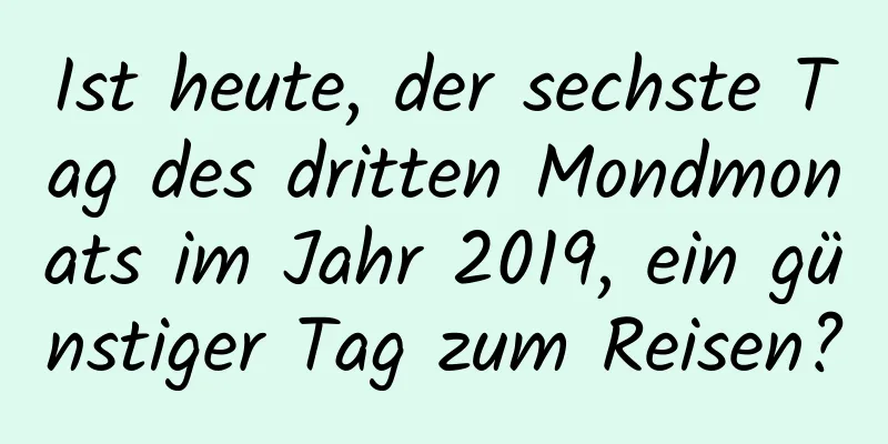 Ist heute, der sechste Tag des dritten Mondmonats im Jahr 2019, ein günstiger Tag zum Reisen?