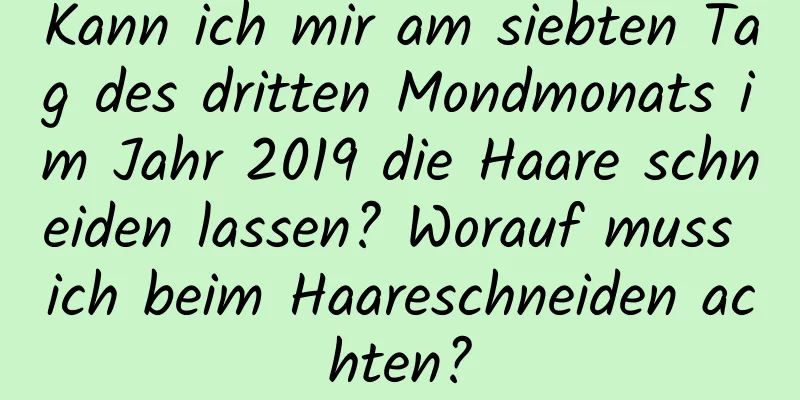 Kann ich mir am siebten Tag des dritten Mondmonats im Jahr 2019 die Haare schneiden lassen? Worauf muss ich beim Haareschneiden achten?