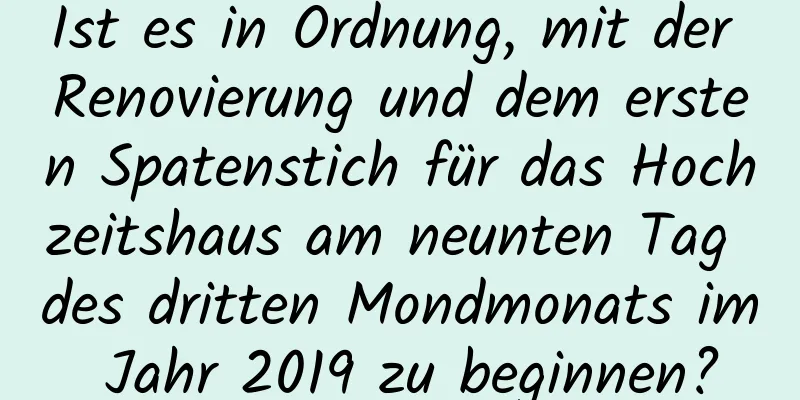 Ist es in Ordnung, mit der Renovierung und dem ersten Spatenstich für das Hochzeitshaus am neunten Tag des dritten Mondmonats im Jahr 2019 zu beginnen?