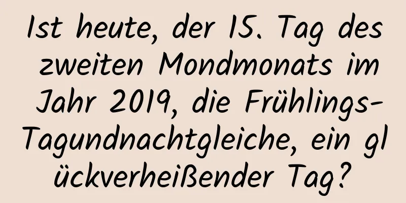 Ist heute, der 15. Tag des zweiten Mondmonats im Jahr 2019, die Frühlings-Tagundnachtgleiche, ein glückverheißender Tag?