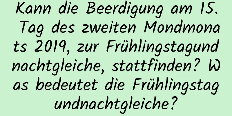 Kann die Beerdigung am 15. Tag des zweiten Mondmonats 2019, zur Frühlingstagundnachtgleiche, stattfinden? Was bedeutet die Frühlingstagundnachtgleiche?