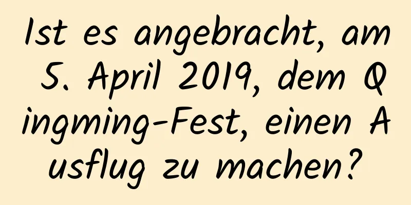 Ist es angebracht, am 5. April 2019, dem Qingming-Fest, einen Ausflug zu machen?