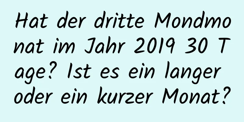 Hat der dritte Mondmonat im Jahr 2019 30 Tage? Ist es ein langer oder ein kurzer Monat?