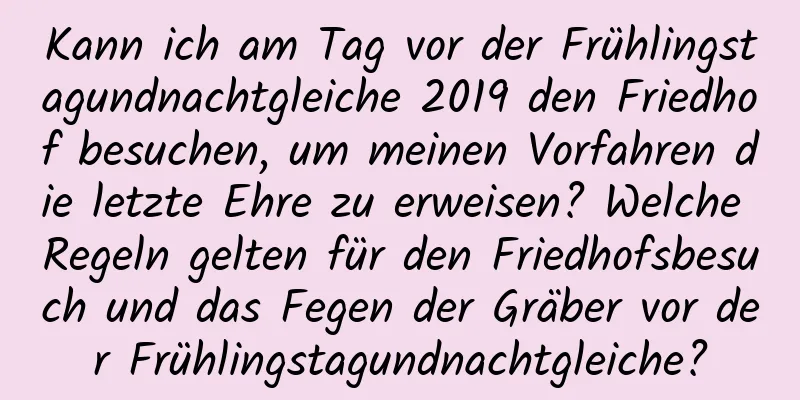 Kann ich am Tag vor der Frühlingstagundnachtgleiche 2019 den Friedhof besuchen, um meinen Vorfahren die letzte Ehre zu erweisen? Welche Regeln gelten für den Friedhofsbesuch und das Fegen der Gräber vor der Frühlingstagundnachtgleiche?