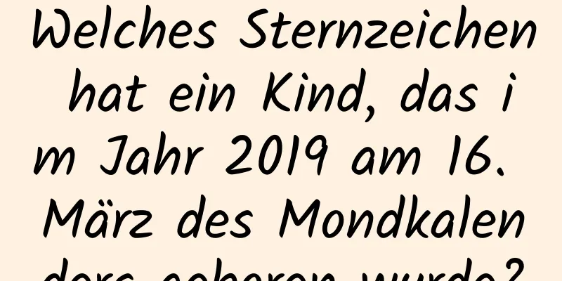 Welches Sternzeichen hat ein Kind, das im Jahr 2019 am 16. März des Mondkalenders geboren wurde?