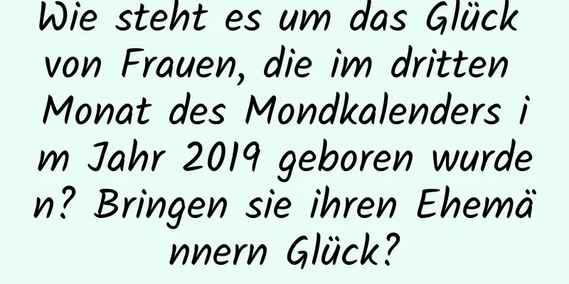 Wie steht es um das Glück von Frauen, die im dritten Monat des Mondkalenders im Jahr 2019 geboren wurden? Bringen sie ihren Ehemännern Glück?