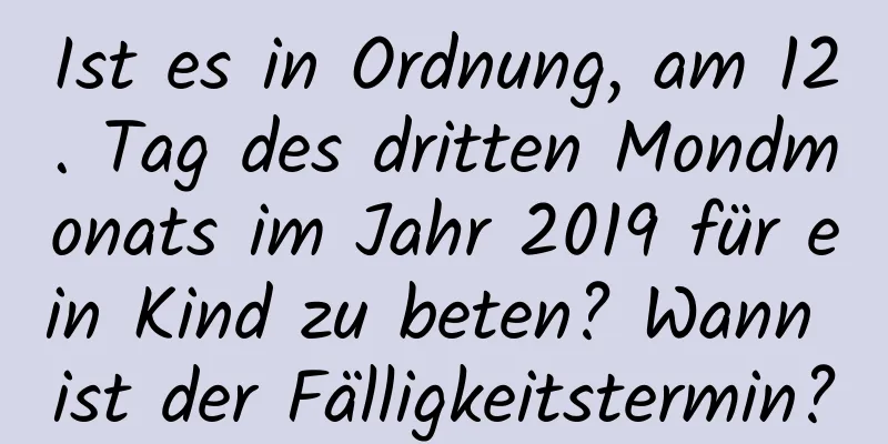 Ist es in Ordnung, am 12. Tag des dritten Mondmonats im Jahr 2019 für ein Kind zu beten? Wann ist der Fälligkeitstermin?